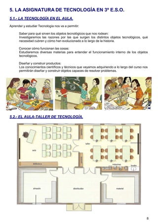 8
5. LA ASIGNATURA DE TECNOLOGÍA EN 3º E.S.O.
5.1.- LA TECNOLOGÍA EN EL AULA.
Aprender y estudiar Tecnología nos va a permitir:
Saber para qué sirven los objetos tecnológicos que nos rodean:
Investigaremos las razones por las que surgen los distintos objetos tecnológicos, qué
necesidad cubren y cómo han evolucionado a lo largo de la historia.
Conocer cómo funcionan las cosas:
Estudiaremos diversas materias para entender el funcionamiento interno de los objetos
tecnológicos.
Diseñar y construir productos:
Los conocimientos científicos y técnicos que vayamos adquiriendo a lo largo del curso nos
permitirán diseñar y construir objetos capaces de resolver problemas.
5.2.- EL AULA-TALLER DE TECNOLOGÍA.
 