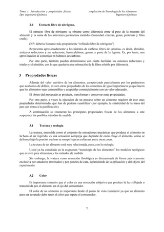 Tema 1: Introducción y propiedades físicas                Ampliación de Tecnología de los Alimentos
Dpt. Ingeniería Química                                                         Ingeniero Químico


        2.6     Extracto libre de nitrógeno.

        El extracto libre de nitrógeno se obtiene como diferencia entre el peso de la muestra del
alimento y la suma de los anteriores parámetros medidos (humedad, cenizas, grasa, proteínas y fibra
cruda).
        (NP: debería llamarse más propiamente “refinado libre de nitrógeno”)
       Representa aproximadamente a los hidratos de carbono libres de celulosa, es decir, almidón,
azúcares reductores y no reductores, hemicelulosas, gomas y parte de la lignina. Es, por tanto, una
aproximación al contenido en hidratos de carbono.
         Por otra parte, también pueden determinarse con cierta facilidad los azúcares reductores y
totales y el almidón, con lo que quedaría una estimación de la fibra soluble por diferencia.


3   Propiedades físicas
        Además del valor nutritivo de los alimentos, caracterizado parcialmente por los parámetros
que acabamos de definir, existen otras propiedades de los alimentos de igual importancia ya que hacen
que los alimentos sean consumibles y aceptables comercialmente con un valor adecuado.
        El objeto del procesado es producir, transformar o conservar estas propiedades.
       Por otra parte, a veces la ejecución de un proceso sobre un alimento requiere de este unas
propiedades determinadas que han de poderse cuantificar (por ejemplo, la elasticidad de la masa del
pan con vistas a la panificación).
        A continuación se enumeran las principales propiedades físicas de los alimentos a este
respecto y los posibles métodos de medida.


        3.1     Textura y reología

        La textura, entendida como el conjunto de sensaciones mecánicas que produce el alimento en
la boca al ser ingerido, es una sensación compleja que depende de cómo fluye el alimento, cómo se
deforma bajo la presión o cómo se rompe bajo un esfuerzo, entre otras cosas.
        La textura de un alimento está muy relacionada, pues, con la reología.
        Usted ya ha estudiado en la asignatura “tecnología de los alimentos” los modelos reológicos
que existen para alimentos y los métodos de medida.
        Sin embargo, la textura como sensación fisiológica es determinada de forma prácticamente
exclusiva por catadores entrenados o por paneles de cata, dependiendo de la aplicación y del objeto del
experimento.


        3.2     Color

        Es importante entender que el color es una sensación subjetiva que produce la luz reflejada o
transmitida por el alimento en el ojo del consumidor.
        El color de un alimento es importante desde el punto de vista comercial ya que un alimento
para ser aceptado debe tener el color que espera el consumidor.



                                                      7
 