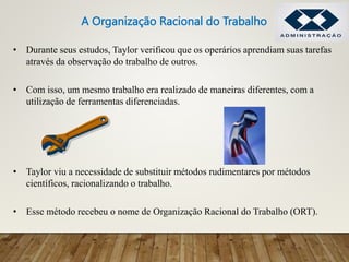• Durante seus estudos, Taylor verificou que os operários aprendiam suas tarefas
através da observação do trabalho de outros.
• Com isso, um mesmo trabalho era realizado de maneiras diferentes, com a
utilização de ferramentas diferenciadas.
• Taylor viu a necessidade de substituir métodos rudimentares por métodos
científicos, racionalizando o trabalho.
• Esse método recebeu o nome de Organização Racional do Trabalho (ORT).
A Organização Racional do Trabalho
 
