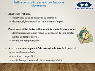 • Análise do trabalho.
– observação de cada operação do operário,
– decomposição da tarefa em movimentos simples,
• Paralelo à análise do trabalho, era feito o estudo dos tempos.
– determinação do tempo médio de execução de uma tarefa,
– adição de tempo ‘morto’,
– resulta no ‘tempo padrão’.
• A partir do ‘tempo padrão’ de execução da tarefa, é possível:
– racionalizar o trabalho,
– eliminar o desperdício,
– controlar a produtividade de todos os operários.
Análise do trabalho e estudo dos Tempos e
Movimentos
 