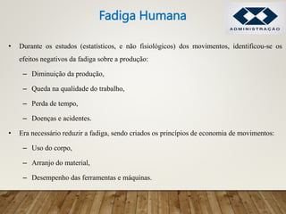 • Durante os estudos (estatísticos, e não fisiológicos) dos movimentos, identificou-se os
efeitos negativos da fadiga sobre a produção:
– Diminuição da produção,
– Queda na qualidade do trabalho,
– Perda de tempo,
– Doenças e acidentes.
• Era necessário reduzir a fadiga, sendo criados os princípios de economia de movimentos:
– Uso do corpo,
– Arranjo do material,
– Desempenho das ferramentas e máquinas.
Fadiga Humana
 