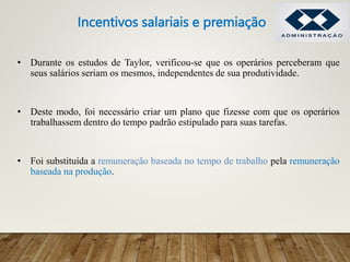 • Durante os estudos de Taylor, verificou-se que os operários perceberam que
seus salários seriam os mesmos, independentes de sua produtividade.
• Deste modo, foi necessário criar um plano que fizesse com que os operários
trabalhassem dentro do tempo padrão estipulado para suas tarefas.
• Foi substituída a remuneração baseada no tempo de trabalho pela remuneração
baseada na produção.
Incentivos salariais e premiação
 