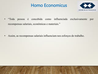• “Toda pessoa é concebida como influenciada exclusivamente por
recompensas salariais, econômicas e materiais.”
• Assim, as recompensas salariais influenciam nos esforços do trabalho.
Homo Economicus
 