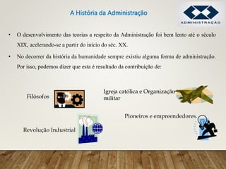 • O desenvolvimento das teorias a respeito da Administração foi bem lento até o século
XIX, acelerando-se a partir do início do séc. XX.
• No decorrer da história da humanidade sempre existiu alguma forma de administração.
Por isso, podemos dizer que esta é resultado da contribuição de:
Filósofos
Igreja católica e Organização
militar
Revolução Industrial
Pioneiros e empreendedores.
A História da Administração
 