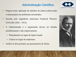 • Origem nome: aplicação de métodos da ciência (observação
e mensuração) aos problemas encontrados.
• Iniciada pelo engenheiro americano Frederick Winslow
TAYLOR (1856 – 1915).
• A Administração e a organização devem ser tratadas
cientificamente e não empiricamente.
– Planejamento no lugar de improvisação
– Ciência no lugar do empirismo
• Atribui-se dois períodos aos pensamentos de Taylor.
Administração Cientifica
 