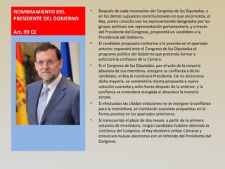 NOMBRAMIENTO DEL
PRESIDENTE DEL GOBIERNO
Art. 99 CE
• Después de cada renovación del Congreso de los Diputados, y
en los demás supuestos constitucionales en que así proceda, el
Rey, previa consulta con los representantes designados por los
grupos políticos con representación parlamentaria, y a través
del Presidente del Congreso, propondrá un candidato a la
Presidencia del Gobierno.
• El candidato propuesto conforme a lo previsto en el apartado
anterior expondrá ante el Congreso de los Diputados el
programa político del Gobierno que pretenda formar y
solicitará la confianza de la Cámara.
• Si el Congreso de los Diputados, por el voto de la mayoría
absoluta de sus miembros, otorgare su confianza a dicho
candidato, el Rey le nombrará Presidente. De no alcanzarse
dicha mayoría, se someterá la misma propuesta a nueva
votación cuarenta y ocho horas después de la anterior, y la
confianza se entenderá otorgada si obtuviere la mayoría
simple.
• Si efectuadas las citadas votaciones no se otorgase la confianza
para la investidura, se tramitarán sucesivas propuestas en la
forma prevista en los apartados anteriores.
• Si transcurrido el plazo de dos meses, a partir de la primera
votación de investidura, ningún candidato hubiere obtenido la
confianza del Congreso, el Rey disolverá ambas Cámaras y
convocará nuevas elecciones con el refrendo del Presidente del
Congreso.
 