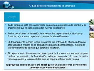 31
7. Las áreas funcionales de la empresa
• Toda empresa está constantemente sometida a un proceso de cambio y de
crecimiento que le obliga a realizar nuevas inversiones.
• En las decisiones de inversión intervienen los departamentos técnicos y
financieros, cada uno aportando puntos de vista diferentes.
• El departamento técnico tendrá en cuenta los criterios de eficiencia técnica,
productividad, mejora de la calidad, mejoras medioambientales, mejora de
las condiciones de trabajo que aporta la inversión.
• El departamento financiero se preocupará de los recursos necesarios para
realizar la inversión, la financiación externa necesaria, el coste de estos
recursos ajenos y la rentabilidad que se espera obtener de la misma
El proyecto seleccionado será aquel que reúna las mejores condiciones
tanto técnicas como financieras.
• Toda empresa está constantemente sometida a un proceso de cambio y de
crecimiento que le obliga a realizar nuevas inversiones.
• En las decisiones de inversión intervienen los departamentos técnicos y
financieros, cada uno aportando puntos de vista diferentes.
• El departamento técnico tendrá en cuenta los criterios de eficiencia técnica,
productividad, mejora de la calidad, mejoras medioambientales, mejora de
las condiciones de trabajo que aporta la inversión.
• El departamento financiero se preocupará de los recursos necesarios para
realizar la inversión, la financiación externa necesaria, el coste de estos
recursos ajenos y la rentabilidad que se espera obtener de la misma
El proyecto seleccionado será aquel que reúna las mejores condiciones
tanto técnicas como financieras.
A. FINANCIERA
 