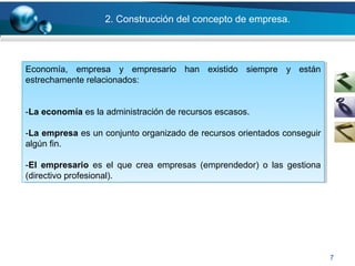 7
Economía, empresa y empresario han existido siempre y están
estrechamente relacionados:
-La economía es la administración de recursos escasos.
-La empresa es un conjunto organizado de recursos orientados conseguir
algún fin.
-El empresario es el que crea empresas (emprendedor) o las gestiona
(directivo profesional).
Economía, empresa y empresario han existido siempre y están
estrechamente relacionados:
-La economía es la administración de recursos escasos.
-La empresa es un conjunto organizado de recursos orientados conseguir
algún fin.
-El empresario es el que crea empresas (emprendedor) o las gestiona
(directivo profesional).
2. Construcción del concepto de empresa.
 