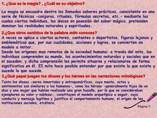 Página 7. 1. ¿Que es la magia? , ¿Cuál es su objetivo?  La magia se encuadra dentro los llamados saberes prácticos, consistente en una serie de técnicas -conjuros, rituales, fórmulas secretas, etc.- mediante las cuales ciertos individuos, los únicos en posesión del saber mágico, pretenden dominar las realidades naturales y espirituales.   2.¿Que otros sentidos de la palabra  mito  conoces?  A veces se aplica a ciertos actores, cantantes o deportistas, figuras lejanas y emblemáticas que, por sus cualidades, acciones y logros, se convierten en modelo a imitar.  Desde los orígenes mas remotos de la sociedad humana: a través del mito, los individuos  comprenden  su mundo, los acontecimientos naturales y sociales que en el suceden; y dicha comprensión les permite situarse y relacionarse de forma significativa en él. EI mito hace posible entender por que existe lo que existe y sucede lo que sucede.  3.¿Qué papel juegan los dioses y los héroes en las narraciones mitológicas?  Tanto los dioses -seres inmortales y antropomórficos, cuya mente, actos y sentimientos son similares a los humanos-, como los héroes -generalmente hijos de un dios y una mujer que hablan realizado una gran hazaña, por lo que se consideraban ejemplares su valor y nobleza-, constituyen el modelo arquetípico a seguir, cuya conducta y mensaje legitima y justifica el comportamiento humano, el origen de las instituciones sociales, etcétera.  