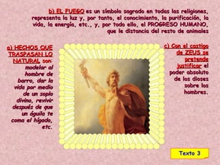 a) HECHOS QUE TRASPASAN LO NATURAL  son :  modelar al hombre de barro, dar la vida por medio de un soplo divino, revivir después de que un águila te coma el hígado, etc. b) EL FUEGO   es un símbolo sagrado en todas las religiones, representa la luz y, por tanto, el conocimiento, la purificación, la vida, la energía, etc., y, por todo ello, el PROGRESO HUMANO, que le distancia del resto de animales c) Con el castigo de ZEUS se pretende justificar   el poder absoluto de los dioses sobre los hombres . Texto 3 