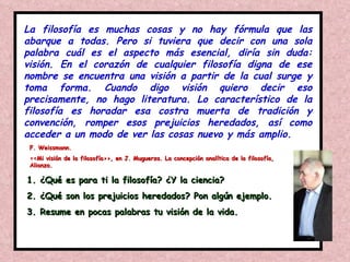 La filosofía es muchas cosas y no hay fórmula que las abarque a todas. Pero si tuviera que decir con una sola palabra cuál es el aspecto más esencial, diría sin duda: visión. En el corazón de cualquier filosofía digna de ese nombre se encuentra una visión a partir de la cual surge y toma forma. Cuando digo visión quiero decir eso precisamente, no hago literatura. Lo característico de la filosofía es horadar esa costra muerta de tradición y convención, romper esos prejuicios heredados, así como acceder a un modo de ver las cosas nuevo y más amplio. F. Weissmann.  <<Mi visión de la filosofía>>, en J. Muguerza. La concepción analítica de la filosofía, Alianza. ¿Qué es para ti la filosofía? ¿Y la ciencia? ¿Qué son los prejuicios heredados? Pon algún ejemplo. Resume en pocas palabras tu visión de la vida. 