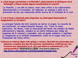 2. ¿Qué  rasgos caracterizan a la filosofía?  ¿Qué  aspectos la distinguen de la mitología? ¿Tienen ambas alguna característica en común?  La filosofía, y con ella la ciencia, nace como crítica a las explicaciones sobrenaturales e irracionales, sin embargo, se asemeja a ellas en la pretensión de dar una explicación ultima acerca de la totalidad de lo real.  3. Lee el texto y responde alas preguntas: a)  ¿Qué  papel desempeña la imaginación?  ¿Y  la razón?  La principal función del mito consiste en narrar el origen, la creación de una institución, un comportamiento humano, etc. Tanto la causa explicativa, los dioses, como la descripción del hecho son siempre de índole sobrenatural y sagrada, siempre es un relato fabuloso que rompe los esquemas de lo racional y razonable, solo así puede asombrar y legitimar. La imaginación es el vehículo fundamental, tanto en el origen como en la transmisión del relato mítico.  b) Busca en Internet algún mito griego o romano. Describe los personajes que aparecen y explica que tipo de acciones, sentimientos, instituciones, etc., humanas son plasmados en el. ¿En qué radica lo sobrenatural?  ¿Y  lo antropomórfico?  RESPUESTA LIBRE . Una buena página es ,  http://www.culturaclasica.com/mitologia/divinidades.htm.   Página 24 