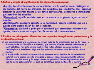 5.Define y amplía el significado de los siguientes conceptos:  razón:   facultad humana de conocimiento, por la cual se suele distinguir al ser humano del resto de animales. Se considera que, mediante ella, podemos alcanzar lo universal frente a los datos particulares, concretos e inmediatos que perciben los sentidos.  Necesidad:   aquella realidad que es  o sucede y no puede dejar de ser o suceder.  Contingente:   concepto opuesto a la  necesidad,  aquella realidad que es o sucede pero puede dejar de ser o suceder.  Inmanente:   cualidad o principio o actividad que permanece «dentro» del agente, siendo este su propio fin. Se opone así a trascendente.  6.Explica las principales diferencias que hay entre la explicación pre-racional y la explicación racional.  a) Las explicaciones pre-racionales se sirven más de la imaginación que de la razón, a diferencia de la filosofía y la ciencia, que buscan ofrecer teorías coherentes y contrastables. Por este mismo motivo, los mitos utilizan en gran medida la simbología y la metáfora, algo que los saberes racionales solo hacen en cierta medida.  b) La explicación racional se mueve exclusivamente en el ámbito de la experiencia natural, para buscar en ella principios y causas, ideas universalmente validas, mientras que los mitos y la magia tienen su principal fuerza legitimadora en el ámbito de lo sobrenatural, el cual se constituye como modelo de lo natural.  Página 10 
