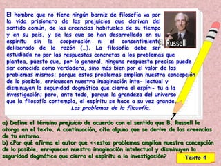 El hombre que no tiene ningún barniz de filosofía va por la vida prisionero de los prejuicios que derivan del sentido común, de las creencias habituales de su tiempo y en su país, y de las que se han desarrollado en su espíritu sin la cooperación ni el consentimiento deliberado de la razón (…). La filosofía debe ser estudiada no por las respuestas concretas a los problemas que plantea, puesto que, por lo general, ninguna respuesta precisa puede ser conocida como verdadera, sino más bien por el valor de los problemas mismos; porque estos problemas amplían nuestra concepción de lo posible, enriquecen nuestra imaginación inte- lectual y disminuyen la seguridad dogmática que cierra el espíri- tu a la investigación; pero, ante todo, porque la grandeza del universo  que la filosofía contempla, el espíritu se hace a su vez grande.  Los problemas de la filosofía . B. Russell Texto 4 a) Define el término  prejuicio  de acuerdo con el sentido que B. Russell le otorga en el texto. A continuación, cita alguno que se derive de las creencias de tu entorno.  b) ¿Por qué afirma el autor que <<estos problemas amplían nuestra concepción de lo posible, enriquecen nuestra imaginación intelectual y disminuyen la seguridad dogmática que cierra el espíritu a la investigación? 