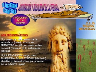 1.ORIGEN GRIEGO ADMIRACIÓN Y BÚSQUEDA DE LA VERDAD 2.1. EL PERIODO  METAFÍSICO 2.BÚSQUEDA DE LA VERDAD LOS PRESOCRÁTICOS a pesar de los cambios de la naturaleza (caos), existe en PRINCIPIO (arjé) que poner orden racional (cosmos) en la naturaleza (physis) LA FILOSOFÍA surge como BÚSQUEDA DE LA VERDAD (aletheia) objetiva y demostrativa que procede de la RAZÓN (logós) 