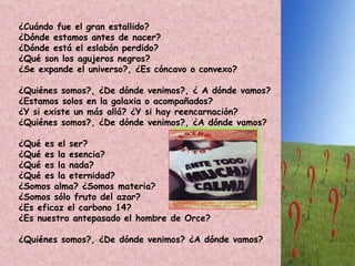 ¿Cuándo fue el gran estallido?  ¿Dónde estamos antes de nacer?  ¿Dónde está el eslabón perdido?  ¿Qué son los agujeros negros?  ¿Se expande el universo?, ¿Es cóncavo o convexo?  ¿Quiénes somos?, ¿De dónde venimos?, ¿ A dónde vamos?  ¿Estamos solos en la galaxia o acompañados?  ¿Y si existe un más allá? ¿Y si hay reencarnación?  ¿Quiénes somos?, ¿De dónde venimos?, ¿A dónde vamos?  ¿Qué es el ser?  ¿Qué es la esencia?  ¿Qué es la nada?  ¿Qué es la eternidad?  ¿Somos alma? ¿Somos materia?  ¿Somos sólo fruto del azar?  ¿Es eficaz el carbono 14?  ¿Es nuestro antepasado el hombre de Orce?  ¿Quiénes somos?, ¿De dónde venimos? ¿A dónde vamos?  