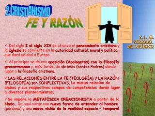 2.1. EL PERIODO  METAFÍSICO 2.CRISTIANISMO FE Y RAZÓN Del siglo  I al siglo XIV  se afianza el  pensamiento cristiano  y la  Iglesia  se convierte en la  autoridad cultural, moral y política  que dará unidad a Europa. Al principio se da una  oposición (Apologetas) con la filosofía grecorromana   y, más tarde, de  síntesis (santos Padres)  dando lugar a  la filosofía cristiana.  LAS RELACIONES ENTRE LA FE (TEOLOGÍA) Y LA RAZÓN (FILOSOFÍA) son CONFLICTIVAS.  La mutua relación de ambas y sus respectivos campos de competencias darán lugar a diversos planteamientos.  Se impone la  METAFÍSICA CREACIONISTA  a partir de la  Nada.  De aquí surge una  nueva forma de entender al hombre  (persona) y una  nueva visión de la realidad espacio – temporal . 