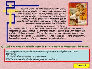 Texto 5 Pensad, pues, en este pescador santo, justo, bueno, lleno de Cristo, en cuyas redes echadas por todo el mundo había de ser pescado este pueblo. Recordad que él dijo: <<tenemos un testimonio más firme, el de los profetas. Concédeme que en aquella controversia el juez sea el profeta. ¿Qué traíamos entre tus manos?>> Tú decías: <<Entienda yo y creeré>>. Yo en  en cambio, decía: <<Creer para entender>>. Surgió la controversia; vengamos al juez, juzgue el profeta; mejor, juzgue Dios por medio del profeta. Callemos ambos. Ya se ha oído lo que decimos uno y otro. <<Entienda yo – dices-, y creeré>>. <<Cree – digo yo-, para entender>>. Responde el profeta:<<Si no creyereis, no entenderéis>>. ¿Qué dos tipos de relación entre la fe y la razón se desprenden del texto? Las dos posturas opuestas quedan recogidas en las siguientes frases  del texto: 1ª  <<Tú decías: entienda yo y creeré>> 2ª<<Yo, en cambio, decía: creer para entender>>. 