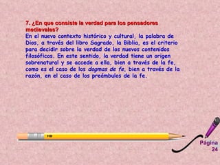 7. ¿En que consiste la verdad para los pensadores medievales?   En el nuevo contexto histórico y cultural, la palabra de Dios, a través del libro Sagrado, la Biblia, es el criterio para decidir sobre la verdad de los nuevos contenidos filosóficos. En este sentido, la verdad tiene un origen sobrenatural y se accede a ella, bien a través de la fe, como es el caso de los  dogmas de fe,  bien a través de la razón, en el caso de los preámbulos de la fe.   Página 24 