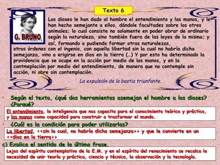 Los dioses le han dado al hombre el entendimiento y las manos, y le han hecho semejante a ellos, dándole facultades sobre los otros animales; lo cual consiste no solamente en poder obrar de ordinario según la naturaleza, sino también fuera de las leyes de la misma; y así,   formando o pudiendo formar otras naturalezas,   otros órdenes con el ingenio, con aquella libertad sin la cual no habría dicha semejanza, vino a erigirse en dios en la tierra (…) Y por esto ha determinado la providencia que se ocupe en la acción por medio de las manos, y en la contmeplación por medio del entendimiento, de manera que no contemple sin acción, ni obre sin contemplación.   La expulsión de la bestia triunfante. G. BRUNO Según el texto, ¿qué dos herramientas asemejan el hombre a los dioses? ¿Porqué? ¿Cuál es la condición para poder utilizarlas? c) Explica el sentido de la última frase. El entendimiento , la inteligencia que nos capacita para el conocimiento teórico y práctico,  y  las manos  como capacidad para construir o trasformar el mundo. La libertad , <<sin la cual, no habría dicha semejanza>> y que le convierte en un  <<dios en la tierra>> Lejos del espíritu contemplativo de la E.M. y en el espíritu del renacimiento se recalca la  necesidad de unir teoría y práctica, ciencia y técnica, la observación y la tecnología.   Texto 6 