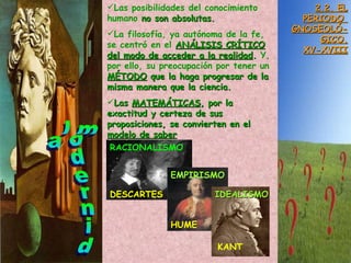 la modernidad 2.2. EL PERIODO  GNOSEOLÓ- GICO. XV-XVIII Las posibilidades del conocimiento humano  no son absolutas. La filosofía, ya autónoma de la fe,  se centró en el  ANÁLISIS CRÍTICO   del modo de acceder a la realidad .  Y, por ello, su preocupación por tener un   MÉTODO  que la haga progresar de la misma manera que la ciencia. Las  MATEMÁTICAS , por la exactitud y certeza de sus proposiciones, se convierten en el  modelo de saber RACIONALISMO DESCARTES EMPIRISMO HUME IDEALISMO KANT 
