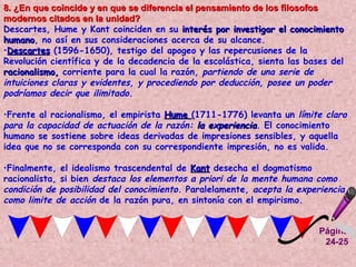 Página 24-25 8. ¿En que coincide y en que se diferencia el pensamiento de los filosofos modernos citados en la unidad?  Descartes, Hume y Kant coinciden en su  interés por investigar el conocimiento humano , no así en sus consideraciones acerca de su alcance.  Descartes   (1596-1650), testigo del apogeo y las repercusiones de la Revolución científica y de la decadencia de la escolástica, sienta las bases del  racionalismo,  corriente para la cual la razón,  partiendo de una serie de intuiciones claras y evidentes, y procediendo por deducción, posee un poder podríamos decir que ilimitado .  Frente al racionalismo, el empirista  Hume  (1711-1776) levanta un  límite claro para la capacidad de actuación de la razón:  la experiencia . El conocimiento humano se sostiene sobre ideas derivadas de impresiones sensibles, y aquella idea que no se corresponda con su correspondiente impresión, no es valida.  Finalmente, el idealismo trascendental de  Kant  desecha el dogmatismo racionalista, si bien  destaca los elementos a priori de la mente humana como condición de posibilidad del conocimiento . Paralelamente,  acepta la experiencia como limite de acción  de la razón pura, en sintonía con el empirismo.  