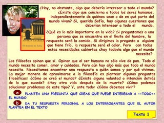 ¿Hay, no obstante, algo que debería interesar a todo el mundo? ¿Existe algo que concierna a todos los seres humanos, independientemente de quiénes sean o de en qué parte del mundo vivan? Si, querida Sofía, hay algunas cuestiones que deberían interesar a todo el  mundo. ¿Qué es lo más importante en la vida? Si preguntamos a una persona que se encuentra en el límite del hambre, la  respuesta será la comida. Si dirigimos la pregunta a  alguien que tiene frío, la respuesta será el calor. Pero  con todas  estas necesidades cubiertas ¿hay todavía algo que el mundo necesite?  Los filósofos opinan que si. Opinan que el ser humano no sólo vive de pan. Todo el mundo necesita comer, amor y cuidados. Pero aún hay algo más que todo el mundo necesita. Necesitamos encontrar una respuesta a quién somos y por qué vivimos. La mejor manera de aproximarse a la filosofía es plantear algunas preguntas filosóficas: ¿Cómo se creó el mundo? ¿Existe alguna voluntad o intención detrás de lo que sucede? ¿Hay otra vida después de la muerte? ¿Cómo podemos solucionar problemas de este tipo? Y, ante todo: ¿Cómo debemos vivir? PLANTEA UNA PREGUNTA QUE CREAS QUE PUEDE INTERESAR A <<TODO>> EL MUNDO DA TU RESPUESTA PERSONAL A LOS INTERROGANTES QUE EL AUTOR PLANTEA EN EL TEXTO a b Texto 1 