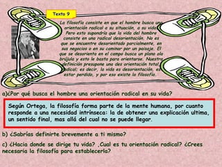 Texto 9 La filosofía consiste en que el hombre busca una orientación radical a su situación, a su vida. Pero esto supondría que la vida del hombre consiste en una radical desorientación. No es que se encuentre desorientado parcialmente, en sus negocios o en su caminar por un paisaje. El que se desorienta en el campo busca un plano ola brújula y esto le basta para orientarse. Nuestra definición presupone una des orientación total, radical; es decir, la vida es desorientación, es estar perdido, y por eso existe la filosofía.  a)¿Por qué busca el hombre una orientación radical en su vida? b) ¿Sabrías definirte brevemente a ti mismo?  c) ¿Hacia donde se dirige tu vida? ,Cual es tu orientación radical? ¿Crees necesaria la filosofía para establecerla?   Según Ortega, la filosofía forma parte de la mente humana, por cuanto responde a una necesidad intrínseca: la de obtener una explicación ultima, un sentido final, mas allá del cual no se puede llegar .  