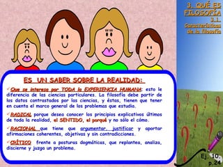 3. QUÉ ES FILOSOFÍA 3.1. Características de la filosofía ES  UN SABER SOBRE LA REALIDAD:  Que se interesa por TODA la EXPERIENCIA HUMANA ; esto le diferencia de las ciencias particulares. La filosofía debe partir de los datos contrastados por las ciencias, y éstas, tienen que tener en cuenta el marco general de los problemas que estudia. RADICAL  porque desea conocer los principios explicativos últimos de toda la realidad,  el SENTIDO, el porqué  y no sólo el cómo. RACIONAL  que tiene que  argumentar, justificar  y aportar afirmaciones coherentes, objetivas y sin contradicciones. CRÍTICO   frente a posturas dogmáticas, que replantea, analiza, discierne y juzga un problema. Ej. 10. p.24 
