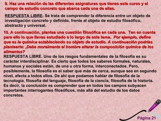 Página 21  9. Haz una relación de las diferentes asignaturas que tienes este curso y el campo de estudio concreto que abarca cada una de ellas.  RESPUESTA LIBRE . Se trata de comprender la diferencia entre un objeto de investigación concreto y definido, frente al objeto de estudio filosófico, abstracto y universal. 10. A continuación, plantea una cuestión filosófica en cada una.  Ten en cuenta para ello lo que llevas estudiado a lo largo de este tema.  Por ejemplo, define que es la química estableciendo su objeto de estudio. A continuación podrías plantearte: ,Debe moralmente el hombre alterar la composición química de los alimentos?  RESPUESTA LIBRE. Uno de los rasgos fundamentales de la filosofía es su carácter interdisciplinar. Es cierto que todos los saberes formales, naturales, humanos y sociales están, de una u otra forma, interconectados. Pero, posiblemente, la filosofía es el saber que más de cerca, aunque sea en segundo nivel, afecta a todos ellos. De ahí que podamos hablar de filosofía de la tecnología, filosofía del lenguaje, filosofía de la ciencia, filosofía de la historia. Es decir, la conclusión es comprender que en todos los campos subyacen importantes interrogantes filosóficos, más allá del estudio de los datos concretos.   