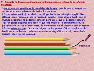 Página 21 11. Enuncia de forma sintética las principales características de la reflexión filosófica.   Su objeto de estudio es la totalidad de lo real , por lo que su campo de acción es el mas universal de todos los saberes.  Es un  saber radical , es decir, se dirige hacia los principios explicativos últimos -mas radicales- de la realidad, aquello, como dijera Kant, que en muchas ocasiones no podemos conocer pero en lo que si podemos pensar.  Es un  saber racional  con todo lo que ello implica: la argumentación, la justificación de sus afirmaciones, la coherencia en el discurso oral y escrito. Es un  saber critico . Desde su origen con los presocráticos, replantea la tradición establecida, rechazando posturas dogmáticas y así, como decía Russell, abre nuevos caminos.   