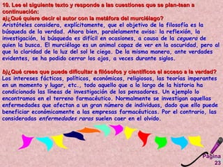 Página 23 10. Lee el siguiente texto y responde a las cuestiones que se plan­tean a continuación:  a) ¿Qué quiere decir el autor con la metáfora del murciélago?   Aristóteles considera, explícitamente, que el objetivo de la filosofía es la búsqueda de la verdad. Ahora bien, paralelamente avisa: la reflexión, la investigación, la búsqueda es difícil en ocasiones, a causa de la  ceguera  de quien la busca. El murciélago es un animal capaz de ver en la oscuridad, pero al que la claridad de la luz del sol le ciega. De la misma manera, ante verdades evidentes, se ha podido cerrar los ojos, a veces durante siglos.  b) ¿Qué crees que puede dificultar a filósofos y científicos el acceso a la verdad?  Los intereses fácticos, políticos, económicos, religiosos, las teorías imperantes en un momento y lugar, etc., todo aquello que a lo largo de la historia ha condicionado las líneas de investigación de los pensadores. Un ejemplo lo encontramos en el terreno farmacéutico. Normalmente se investigan aquellas enfermedades que afectan a un gran número de individuos, dado que ello puede beneficiar económicamente a las empresas farmacéuticas. Por el contrario, las consideradas  enfermedades raras  suelen caer en el olvido.  