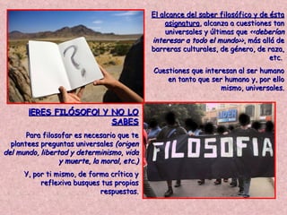 El alcance del saber filosófico y de ésta asignatura , alcanza a cuestiones tan universales y últimas que  <<deberían interesar a todo el mundo>> , más allá de barreras culturales, de género, de raza, etc.  Cuestiones que interesan al ser humano en tanto que ser humano y, por ello mismo, universales. ¡ERES FILÓSOFO! Y NO LO SABES Para filosofar es necesario que te plantees preguntas universales  (origen del mundo, libertad y determinismo, vida y muerte, la moral, etc.) Y, por ti mismo, de forma crítica y reflexiva busques tus propias respuestas. 
