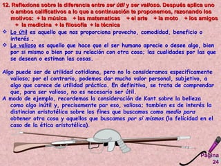 Página 24 12. Reflexiona sobre la diferencia entre  ser útil  y  ser valioso.  Después aplica uno o ambos calificativos a lo que a continuación te proponemos, razonando los motivos:  + la música  + las matematicas  + el arte  + la moto  + los amigos  +  la medicina  + la filosofía  + la técnica  Lo útil  es aquello que nos proporciona provecho, comodidad, beneficio o interés .  Lo valioso  es aquello que hace que el ser humano aprecie o desee algo, bien por si mismo o bien por su relación con otra cosa; las cualidades por las que se desean o estiman las cosas.  Algo puede ser de utilidad cotidiana, pero no lo consideramos especificamente valioso; por el contrario, podemos dar mucho valor personal, subjetivo, a algo que carece de utilidad práctica. En definitiva, se trata de comprendar que, para ser valioso, no es necesario ser útil.  A modo de ejemplo, recordemos la consideración de Kant sobre la belleza como algo inútil y, precisamente par eso, valiosa; tambien es de interés la distincion aristotélica sobre los fines que buscamos como  medio para  obtener otra cosa y aquellos que buscamos  por si mismos  (la felicidad en el caso de la ética aristotélica).   