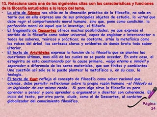 Página 24 13. Relaciona cada una de las siguientes citas con las características y funciones de la filosofía estudiadas a lo largo del tema. La cita de  Séneca  nos sitúa en la dimensión práctica de la filosofía, no solo en tanto que en ella expresa uno de sus principales objetos de estudio, la  virtud  que debe regir el comportamiento moral humano, sino que, pone como condici6n, la perfecci6n moral de aquel que la investiga, el filósofo.  El fragmento de  Descartes  ofrece muchas posibilidades, ya que expresa el sentido de la filosofía como saber universal, capaz de englobar e interconectar a todos los saberes, teóricos y prácticos; no obstante, sitúa la metafísica como las raíces del árbol, las certezas claras y evidentes de donde brota todo saber ulterior.  El texto de  Aristóteles  expresa la función de la filosofía que se plantea las cuestiones ultimas, mas allá de las cuales no se puede acceder. En este caso, el estagirita se esta cuestionando por la causa primera,  «algo eterno  e  inmóvil  y  separado»  a diferencia de los seres materiales, que son finitos y cambiantes. Una cuestión así solo se la puede plantear la metafísica o, en su caso, la teología.  El texto de  Kant  refleja el concepto de filosofía como saber racional que, además, debe permitir reflexionar sobre la propia razón humana  -el filósofo es un legislador de esa misma razón-.  Si para algo sirve la filosofía es para aprender a pensar y para aprender a argumentar y disertar con coherencia. El inicio del texto, por otra parte, alude, como el de Descartes, al carácter globalizador del conocimiento filosófico.  