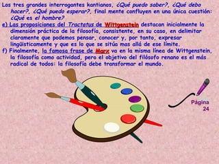 Página 24 Los tres grandes interrogantes kantianos,  ¿Qué puedo saber?, ¿Qué debo hacer?, ¿Qué puedo esperar?,  final mente confluyen en una única cuestión:  ¿Qué  es  el hombre?  e) Las proposiciones del  Tractatus  de  Wittgenstein  destacan inicialmente la dimensión práctica de la filosofía, consistente, en su caso, en delimitar claramente que podemos pensar, conocer y, por tanto, expresar lingüisticamente y que es lo que se sitúa mas allá de ese límite.  f) Finalmente,  la famosa frase de  Marx  va en la misma línea de Wittgenstein, la filosofía como actividad, pero el objetivo del filósofo renano es el más radical de todos: la filosofía debe transformar el mundo.   