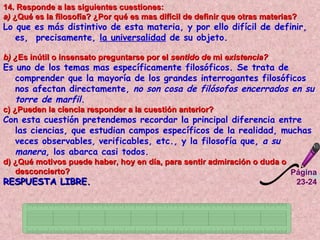 Página 23-24 14. Responde a las siguientes cuestiones:  a)  ¿Qué es la filosofía? ¿Por qué es mas difícil de definir que otras materias?  Lo que es más distintivo de esta materia, y por ello difícil de definir, es,  precisamente,  la universalidad  de su objeto.   b) ¿ Es inútil o insensato preguntarse por el  sentido de  mi  existencia?   Es uno de los temas mas específicamente filosóficos. Se trata de comprender que la mayoría de los grandes interrogantes filosóficos  nos afectan directamente,  no son cosa de filósofos encerrados en su torre de marfil. c) ¿Pueden la ciencia responder a la cuestión anterior?   Con esta cuestión pretendemos recordar la principal diferencia entre las ciencias, que estudian campos específicos de la realidad, muchas veces observables ,  verificables, etc., y la filosofía que,  a su manera,  los abarca casi todos.  d) ¿Qué motivos puede haber, hoy en día, para sentir admiración o duda o desconcierto?   RESPUESTA LIBRE.   