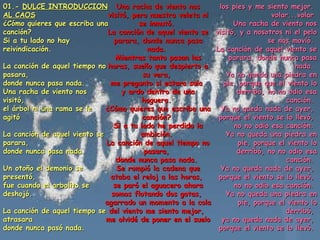 01.-  DULCE INTRODUCCION AL CAOS   ¿Cómo quieres que escriba una canción?  Si a tu lado no hay reivindicación.  La canción de aquel tiempo no pasara,  donde nunca pasa nada.  Una racha de viento nos visitó,  el árbol ni una rama se le agitó  La canción de aquel viento se parara,  donde nunca pasa nada.  Un otoño el demonio se presentó,  fue cuando el arbolito se deshojó.  La canción de aquel tiempo se atrasara  donde nunca pasó nada.  Una racha de viento nos visitó, pero nuestra veleta ni se inmutó.  La canción de aquel viento se parara, donde nunca pasa nada.  Mientras tanto pasan las horas, sueño que despierto a su vera,  me pregunto si estara sola  y ardo dentro de una hoguera.  ¿Cómo quieres que escriba una canción?  Si a tu lado he perdido la ambición.  La canción de aquel tiempo no pasara,  donde nunca pasa nada.  Se rompió la cadena que ataba el reloj a las horas,  se paró el aguacero ahora somos flotando dos gotas,  agarrado un momento a la cola del viento me siento mejor,  me olvidé de poner en el suelo los pies y me siento mejor.  volar...volar  Una racha de viento nos visitó, y a nosotros ni el pelo se nos movió.  La canción de aquel viento se parara, donde nunca pasa nada.  Ya no queda una piedra en pie, porque que el viento lo derribó, no no odio esa canción.  Ya no queda nada de ayer,  porque el viento se lo llevó,  no no odio esa canción.  Ya no queda una piedra en pie, porque el viento lo derribó, no no odio esa canción.  Ya no queda nada de ayer,  porque el viento se lo llevó,  no no odio esa canción.  Ya no queda una piedra en pie, porque el viento lo derribó,  ya no queda nada de ayer,  porque el viento se lo llevó.  