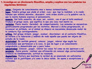 1. Investiga en un diccionario filosófico, amplía y explica con tus palabras los siguientes términos:   saber .  Conjunto de conocimientos mas o menos sistematizados.  logos .  Palabra griega que alude al orden -Ley- que rige la realidad, a la razón humana que intenta desvelar, descubrir, este orden oculto y a la palabra con la que la mente humana expresa el pensamiento.  esencia .  Del latín  essentia,  de  esse,  ser, existir, con el que el latín medieval traduce el griego  ousia, que  significa lo que una cosa real mente es.  i nstintos . Pauta innata -heredad- de comportamiento. Los animales se encuentran genéticamente programados por los instintos. Merced a dicha programación, al reconocer un estímulo, en el animal se dispara un mecanismo desencade­nador de la conducta fija correspondiente.  crítica .  Del griego  krinein,  juzgar, evaluar, discriminar; en el contexto filosófico, se refiere a la valoración y análisis de todo aquello que pueda ser objeto de estudio de la razón.  objetividad . En sentido general, conocer, juzgar, valorar algo según las propiedades que pertenecen a la cosa, lo que da lugar a un conocimiento comprobable y demostrable por y para todos.  subjetividad . Conocer, juzgar, valorar las cosas tal como se me aparecen a mí. prejuicio . Juicio previo, realizar una afirmación sin conocer algo correctamente, creencia no fundamentada, actitud no razonada. dogmatismo . Postura que mantiene la verdad de un enunciado sin suficientes razones que lo justifiquen y/o como la única valida.  Se opone a escepticismo y criticismo. Páginas 24-25 