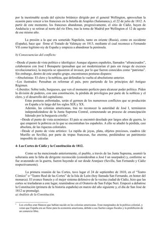 por la inestimable ayuda del ejército británico dirigido por el general Wellington, aprovechan la
ocasión para vencer a los franceses en la batalla de Arapiles (Salamanca,), el 22 de julio de 1812. A
partir de este momento, los franceses abandonan, progresivamente, el sitio de Cádiz, huyen de
Andalucía y se retiran al norte del río Ebro, tras la toma de Madrid por Wellington el 12 de agosto
de ese mismo año.

      La presión a la que era sometido Napoleón, tanto en oriente (Rusia), como en occidente
(España), hace que firme el Tratado de Valençay en 1813, mediante el cual reconoce a Fernando
VII como legítimo rey de España y empieza a abandonar la península.

b) Consecuencias del conflicto:

−Desde el punto de vista político e ideológico: Aunque algunos españoles, llamados “afrancesados”,
colaboraron con José I Bonaparte (pensaban que así modernizarían el país sin riesgo de excesos
revolucionarios), la mayoría se opusieron al invasor, por lo que fueron conocidos como “patriotas”.
Sin embargo, dentro de este amplio grupo, encontramos posturas dispares:
−Absolutistas: El clero y la nobleza, que defendían la vuelta al absolutismo anterior.
−Los ilustrados: Pensaban en reformar el país, pero partiendo de los principios del Antiguo
Régimen.
−Liberales: Sobre todo, burgueses, que ven el momento perfecto para alcanzar poder político. Piden
la división de poderes, con una constitución, la pérdida de privilegios por parte de la nobleza y el
clero, y el desarrollo del capitalismo.
        Estas posturas enfrentadas, serán el germen de los numerosos conflictos que se producirán
        en España a lo largo del los siglos XIX y XX.
        Además, las colonias americanas, tras no reconocer la autoridad de José I, terminaron
        independizándose de la Junta Suprema Central, comenzando un proceso de emancipación
        liderado por la burguesía criolla3.
    −Desde el punto de vista económico: El país se encontró desolado por largos años de guerra, lo
    que empeoró la pobreza en la que se encontraban los españoles. A ello se añadió la pérdida, casi
    absoluta, de las riquezas coloniales.
    −Desde el punto de vista artístico: La rapiña de joyas, plata, objetos preciosos, cuadros (de
    Murillo en Sevilla), por parte de tropas francesas, fue enorme, perdiéndose un patrimonio
    imposible de calcular.

4- Las Cortes de Cádiz y la Constitución de 1812.

        Como se ha mencionado anteriormente, el pueblo, a través de las Junta Suprema, asumió la
soberanía ante la falta de dirigente reconocido (consideraban a José I un usurpador) y, conforme se
fue avanzando en la guerra, fueron huyendo al sur desde Aranjuez (Sevilla, San Fernando y Cádiz
respectivamente).

        La primera reunión de las Cortes, tuvo lugar el 24 de septiembre de 1810, en el “Teatro
Cómico” o “Teatro Real de las Cortes” de la Isla de León (hoy llamada San Fernando, en honor del
monarca). El avance francés y el mejor sistema defensivo de la vecina ciudad de Cádiz, hizo que las
cortes se trasladaran a este lugar, reuniéndose en el Oratorio de San Felipe Neri. Empezó a debatirse
la Constitución (primera de la historia española) en marzo del año siguiente y, el día de San José de
1812 se promulgó.
a) Análisis de la Constitución.

3
    Los criollos eran blancos que habían nacido en las colonias americanas. Eran marginados de la política colonial, y
    veían que España era un freno para la economía americana, debido a sus fuertes cargas fiscales y la prohibición de
    un comercio libre.
 