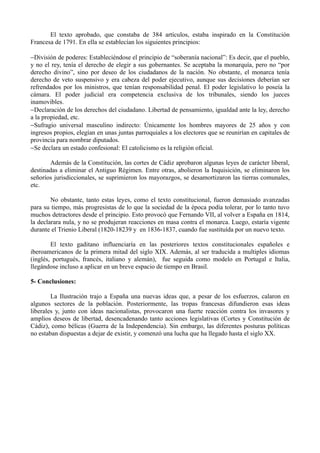 El texto aprobado, que constaba de 384 artículos, estaba inspirado en la Constitución
Francesa de 1791. En ella se establecían los siguientes principios:

−División de poderes: Estableciéndose el principio de “soberanía nacional”: Es decir, que el pueblo,
y no el rey, tenía el derecho de elegir a sus gobernantes. Se aceptaba la monarquía, pero no “por
derecho divino”, sino por deseo de los ciudadanos de la nación. No obstante, el monarca tenía
derecho de veto suspensivo y era cabeza del poder ejecutivo, aunque sus decisiones deberían ser
refrendados por los ministros, que tenían responsabilidad penal. El poder legislativo lo poseía la
cámara. El poder judicial era competencia exclusiva de los tribunales, siendo los jueces
inamovibles.
−Declaración de los derechos del ciudadano. Libertad de pensamiento, igualdad ante la ley, derecho
a la propiedad, etc.
−Sufragio universal masculino indirecto: Únicamente los hombres mayores de 25 años y con
ingresos propios, elegían en unas juntas parroquiales a los electores que se reunirían en capitales de
provincia para nombrar diputados.
−Se declara un estado confesional: El catolicismo es la religión oficial.

       Además de la Constitución, las cortes de Cádiz aprobaron algunas leyes de carácter liberal,
destinadas a eliminar el Antiguo Régimen. Entre otras, abolieron la Inquisición, se eliminaron los
señoríos jurisdiccionales, se suprimieron los mayorazgos, se desamortizaron las tierras comunales,
etc.

        No obstante, tanto estas leyes, como el texto constitucional, fueron demasiado avanzadas
para su tiempo, más progresistas de lo que la sociedad de la época podía tolerar, por lo tanto tuvo
muchos detractores desde el principio. Esto provocó que Fernando VII, al volver a España en 1814,
la declarara nula, y no se produjeran reacciones en masa contra el monarca. Luego, estaría vigente
durante el Trienio Liberal (1820-18239 y en 1836-1837, cuando fue sustituída por un nuevo texto.

        El texto gaditano influenciaría en las posteriores textos constitucionales españoles e
iberoamericanos de la primera mitad del siglo XIX. Además, al ser traducida a multiples idiomas
(inglés, portugués, francés, italiano y alemán), fue seguida como modelo en Portugal e Italia,
llegándose incluso a aplicar en un breve espacio de tiempo en Brasil.

5- Conclusiones:

        La Ilustración trajo a España una nuevas ideas que, a pesar de los esfuerzos, calaron en
algunos sectores de la población. Posteriormente, las tropas francesas difundieron esas ideas
liberales y, junto con ideas nacionalistas, provocaron una fuerte reacción contra los invasores y
amplios deseos de libertad, desencadenando tanto acciones legislativas (Cortes y Constitución de
Cádiz), como bélicas (Guerra de la Independencia). Sin embargo, las diferentes posturas políticas
no estaban dispuestas a dejar de existir, y comenzó una lucha que ha llegado hasta el siglo XX.
 
