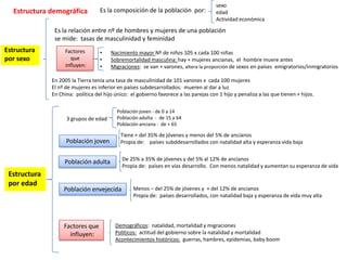 sexo
  Estructura demográfica           Es la composición de la población por:              edad
                                                                                       Actividad económica
               Es la relación entre nº de hombres y mujeres de una población
               se mide: tasas de masculinidad y feminidad
Estructura         Factores        •    Nacimiento mayor Nº de niños 105 x cada 100 niñas
por sexo             que           •    Sobremortalidad masculina: hay + mujeres ancianas, el hombre muere antes
                   influyen:       •    Migraciones: se van + varones, altera la proporción de sexos en países emigratorios/inmigratorios

              En 2005 la Tierra tenía una tasa de masculinidad de 101 varones x cada 100 mujeres
              El nº de mujeres es inferior en países subdesarrollados: mueren al dar a luz
              En China: política del hijo único: el gobierno favorece a las parejas con 1 hijo y penaliza a las que tienen + hijos.

                                           Población joven - de 0 a 14
                    3 grupos de edad       Población adulta - de 15 a 64
                                           Población anciana - de + 65

                                            Tiene + del 35% de jóvenes y menos del 5% de ancianos
                    Población joven         Propia de: países subddesarrollados con natalidad alta y esperanza vida baja

                                             De 25% a 35% de jóvenes y del 5% al 12% de ancianos
                   Población adulta
                                             Propia de: países en vías desarrollo. Con menos natalidad y aumentan su esperanza de vida
 Estructura
 por edad
                   Población envejecida           Menos – del 25% de jóvenes y + del 12% de ancianos
                                                  Propia de: países desarrollados, con natalidad baja y esperanza de vida muy alta




                   Factores que           Demográficos: natalidad, mortalidad y migraciones
                     influyen:            Políticos: actitud del gobierno sobre la natalidad y mortalidad
                                          Acontecimientos históricos: guerras, hambres, epidemias, baby boom
 