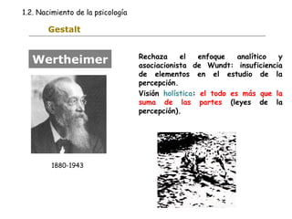 1.2. Nacimiento de la psicología 
Gestalt 
Rechaza el enfoque analítico y 
asociacionista de Wundt: insuficiencia 
de elementos en el estudio de la 
percepción. 
Visión holística: el todo es más que la 
suma de las partes (leyes de la 
percepción). 
Wertheimer 
1880-1943 
 