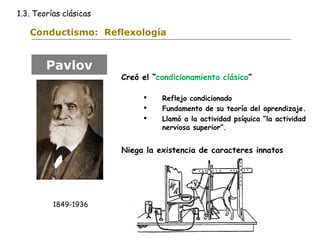 1.3. Teorías clásicas 
Conductismo: Reflexología 
Creó el “condicionamiento clásico” 
 Reflejo condicionado 
 Fundamento de su teoría del aprendizaje. 
 Llamó a la actividad psíquica “la actividad 
nerviosa superior”. 
Niega la existencia de caracteres innatos 
Pavlov 
1849-1936 
 