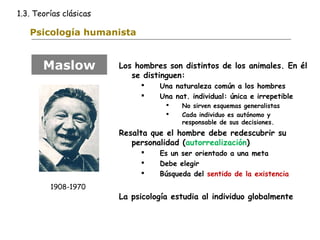 1.3. Teorías clásicas 
Psicología humanista 
Los hombres son distintos de los animales. En él 
se distinguen: 
 Una naturaleza común a los hombres 
 Una nat. individual: única e irrepetible 
 No sirven esquemas generalistas 
 Cada individuo es autónomo y 
responsable de sus decisiones. 
Resalta que el hombre debe redescubrir su 
personalidad (autorrealización) 
 Es un ser orientado a una meta 
 Debe elegir 
 Búsqueda del sentido de la existencia 
La psicología estudia al individuo globalmente 
Maslow 
1908-1970 
 