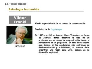 1.3. Teorías clásicas 
Psicología humanista 
Vienés superviviente de un campo de concentración 
Fundador de la Logoterapia 
En 1945 escribió su famoso libro El hombre en busca 
de sentido, donde describe la vida de un 
prisionero en un campo de concentración desde la 
perspectiva de un psiquiatra. En esta obra expone 
que, incluso en las condiciones más extremas de 
deshumanización y sufrimiento, el hombre debe 
encontrar una razón para vivir, basada en su 
dimensión espiritual. 
Viktor 
Frankl 
1905-1997 
 