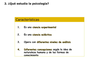 2. ¿Qué estudia la psicología? 
Características 
1. Es una cciieenncciiaa eexxppeerriimmeennttaall 
2. Es una cciieenncciiaa eeccllééccttiiccaa 
3. Opera con ddiiffeerreenntteess nniivveelleess ddee aannáálliissiiss 
44.. DDiiffeerreenntteess ccoonncceeppcciioonneess según la idea de 
naturaleza humana y de las formas de 
conocimiento 
 