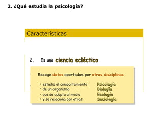 2. ¿Qué estudia la psicología? 
Características 
1. Es una ciencia experimental 
2. Es una cciieenncciiaa eeccllééccttiiccaa 
3. Opera con diferentes niveles de análisis 
Recoge datos aportados por otras disciplinas 
• estudia el comportamiento PPssiiccoollooggííaa 
• de un organismo BBiioollooggííaa 
• que se adapta al medio EEccoollooggííaa 
• y se relaciona con otros SSoocciioollooggííaa 
Recoge datos aportados por otras disciplinas 
• estudia el comportamiento PPssiiccoollooggííaa 
• de un organismo BBiioollooggííaa 
• que se adapta al medio EEccoollooggííaa 
• y se relaciona con otros SSoocciioollooggííaa 
4. Diferentes concepciones según la idea de 
naturaleza humana y de las formas de 
conocimiento 
 