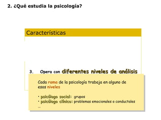 2. ¿Qué estudia la psicología? 
Características 
1. Es una ciencia experimental 
2. Es una ciencia ecléctica 
3. Opera con diferentes nniivveelleess ddee aannáálliissiiss 
Cada rama de la psicología trabaja en alguno de 
esos niveles 
• ppssiiccóóllooggoo ssoocciiaall:: grupos 
• ppssiiccóóllooggoo ccllíínniiccoo:: problemas emocionales o conductales 
… 
Cada rama de la psicología trabaja en alguno de 
esos niveles 
• ppssiiccóóllooggoo ssoocciiaall:: grupos 
• ppssiiccóóllooggoo ccllíínniiccoo:: problemas emocionales o conductales 
… 
4. Diferentes concepciones según la idea de 
naturaleza humana y de las formas de 
conocimiento 
 