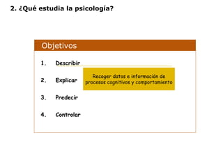 2. ¿Qué estudia la psicología? 
Objetivos 
1. Describir 
2. Explicar 
3. Predecir 
4. Controlar 
Recoger datos e información de 
procesos cognitivos y comportamiento 
 